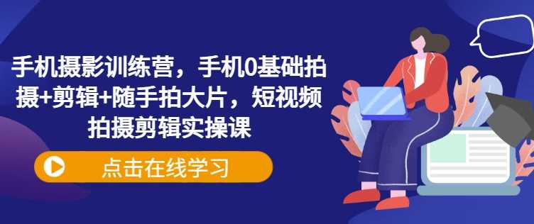 手机摄影训练营，手机0基础拍摄+剪辑+随手拍大片，短视频拍摄剪辑实操课-宇文网创