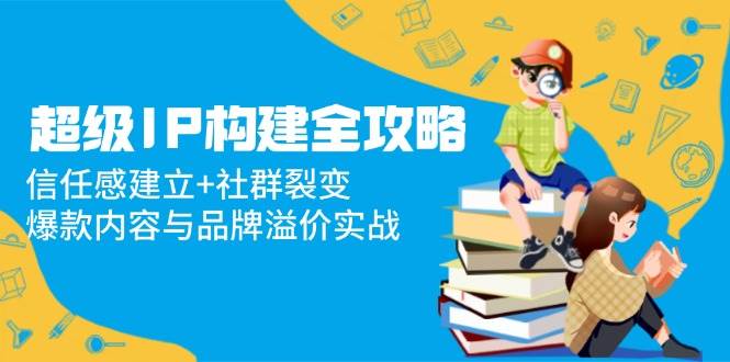 超级IP构建全攻略：信任感建立+社群裂变，爆款内容与品牌溢价实战-宇文网创