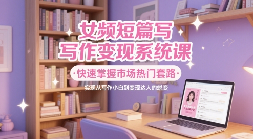 女频短篇写作变现系统课，快速掌握市场热门套路，实现从写作小白到变现达人的蜕变-宇文网创