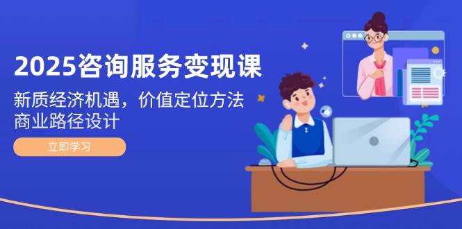 2025咨询服务变现课：新质经济机遇，价值定位方法，商业路径设计-宇文网创