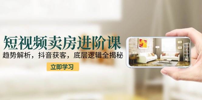 短视频卖房进阶课：趋势解析，抖音获客，底层逻辑全揭秘-宇文网创