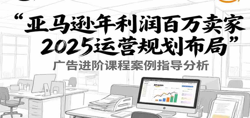 亚马逊年利润百万卖家2025运营规划布局，广告进阶课程案例指导分析-宇文网创