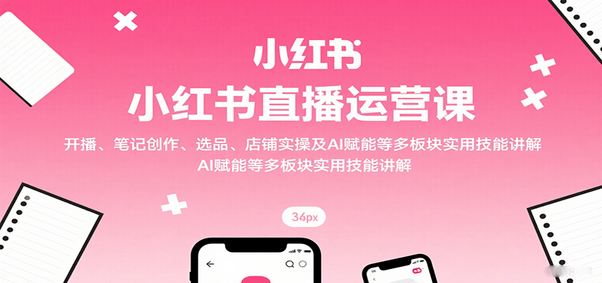 小红书直播运营课：开播、笔记创作、选品、店铺实操及 AI 赋能等多板块实用技能讲解-宇文网创