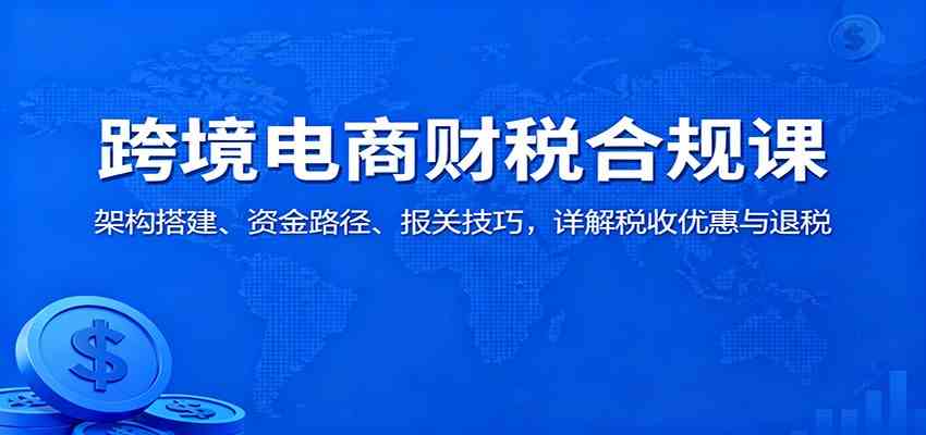 跨境电商财税合规课：架构搭建、资金路径、报关技巧，详解税收优惠与退税-宇文网创