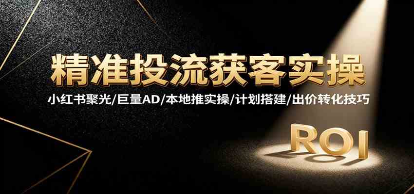 精准投流获客实操，小红书聚光/巨量AD/本地推实操/计划搭建/出价转化技巧-宇文网创