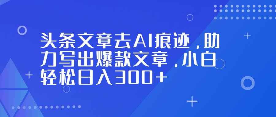 头条文章去AI痕迹，助力写出爆款文章，小白轻松日入300+-宇文网创