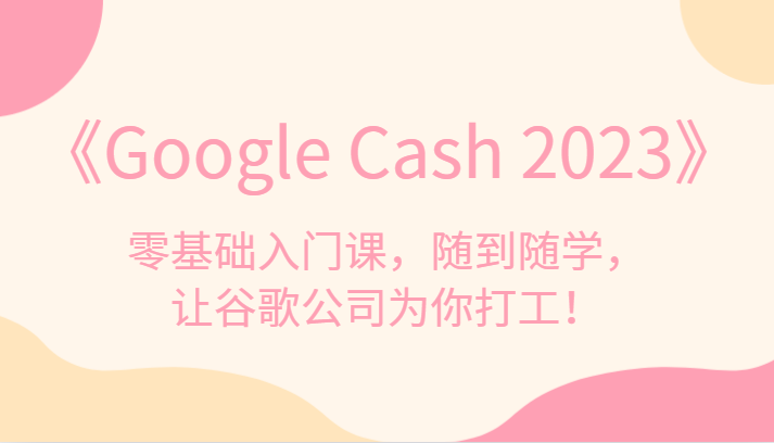 《Google Cash 2023》零基础入门课，随到随学，让谷歌公司为你打工！-宇文网创