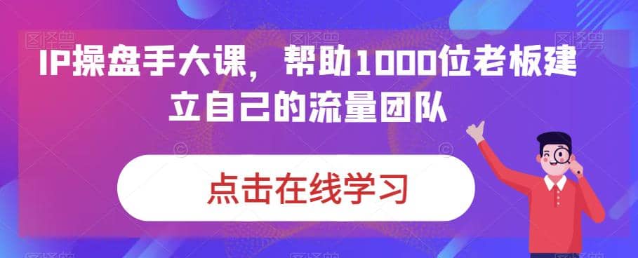 IP-操盘手大课，帮助1000位老板建立自己的流量团队（13节课）-宇文网创