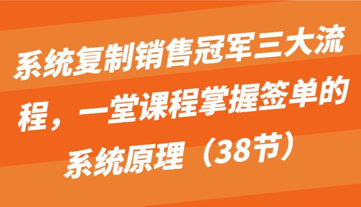 系统复制销售冠军三大流程，一堂课程掌握签单的系统原理（38节）-宇文网创
