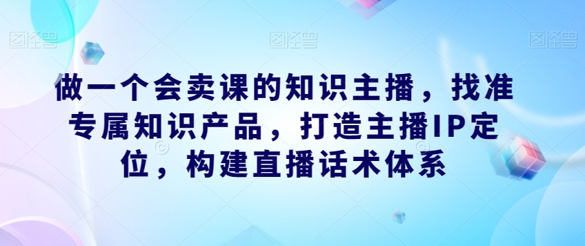 做一个会卖课的知识主播，找准专属知识产品，打造主播IP定位，构建直播话术体系-宇文网创