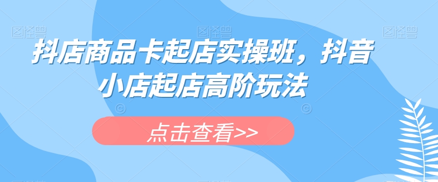 抖店商品卡起店实操班，抖音小店起店高阶玩法-宇文网创