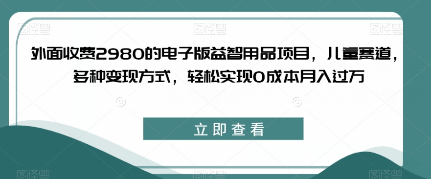 外面收费2980的电子版益智用品项目，儿童赛道，多种变现方式，轻松实现0成本月入过万【揭秘】-宇文网创