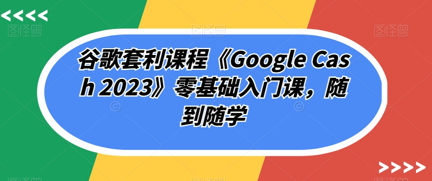 谷歌套利课程《Google Cash 2023》零基础入门课，随到随学-宇文网创