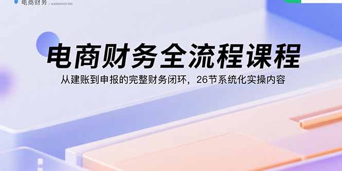 （15893期）电商财务全流程课程：从建账到申报的完整财务闭环，26节系统化实操内容-宇文网创