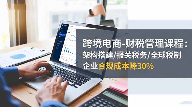 （16509期）跨境电商-财税管理课程：架构搭建/报关税务/全球税制，企业合规成本降30%-宇文网创