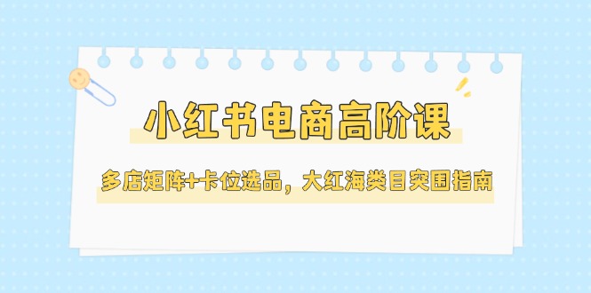 （14940期）小红书电商高阶课，多店矩阵+卡位选品，大红海类目突围指南（更新5月）-宇文网创