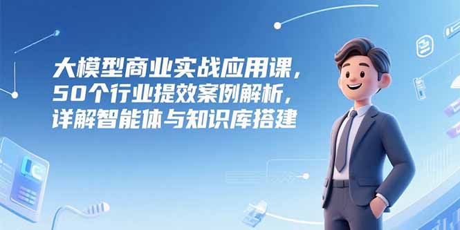 （15274期）大模型商业实战应用课，50个行业提效案例解析，详解智能体与知识库搭建-宇文网创