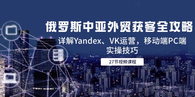 （14959期）俄罗斯中亚外贸获客全攻略，详解Yandex、VK运营，移动端PC端实操技巧-宇文网创