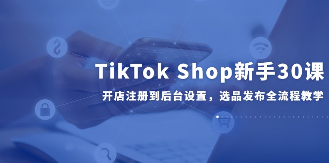 （14960期）TikTok Shop新手30课，开店注册到后台设置，选品发布全流程教学-宇文网创