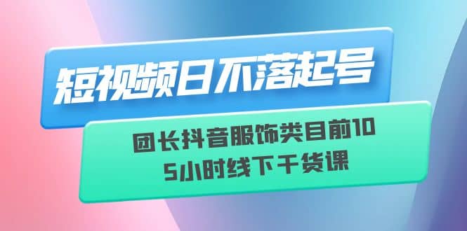 短视频日不落起号【6月11线下课】团长抖音服饰类目前10 5小时线下干货课-宇文网创