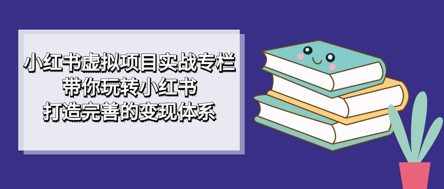 小红书虚拟项目实战专栏，带你玩转小红书，打造完善的变现体系-宇文网创