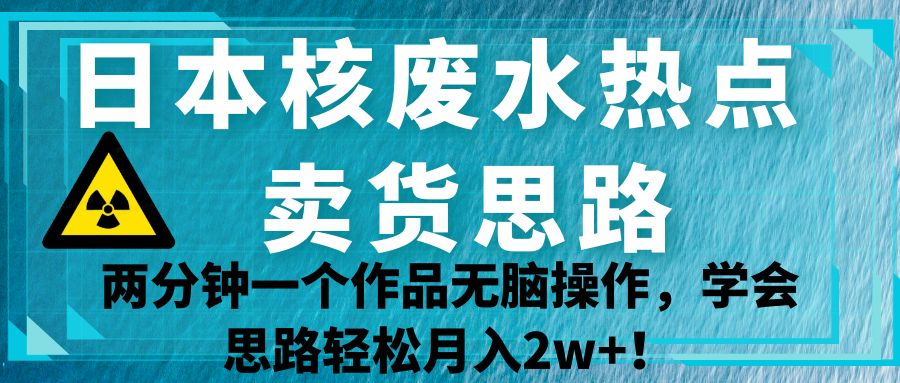 日本核废水热点卖货思路，两分钟一个作品无脑操作，学会思路轻松月入2w+！-宇文网创