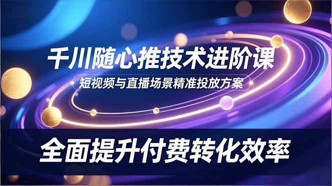 （16688期）千川随心推技术进阶课，短视频与直播场景精准投放方案，全面提升付费转化效率-宇文网创