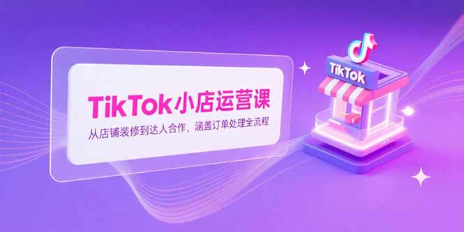 （15290期）TikTok小店运营课，从店铺装修到达人合作，涵盖订单处理全流程-宇文网创