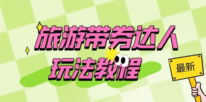 旅游带券达人玩法教程：0粉开通达人团购，旅游达人0粉可变现（7节课）-宇文网创