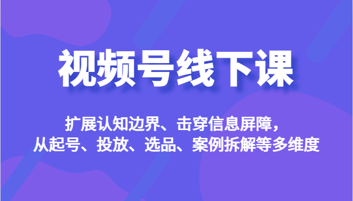 视频号线下课，扩展认知边界、击穿信息屏障，从起号、投放、选品、案例拆解等多维度-宇文网创