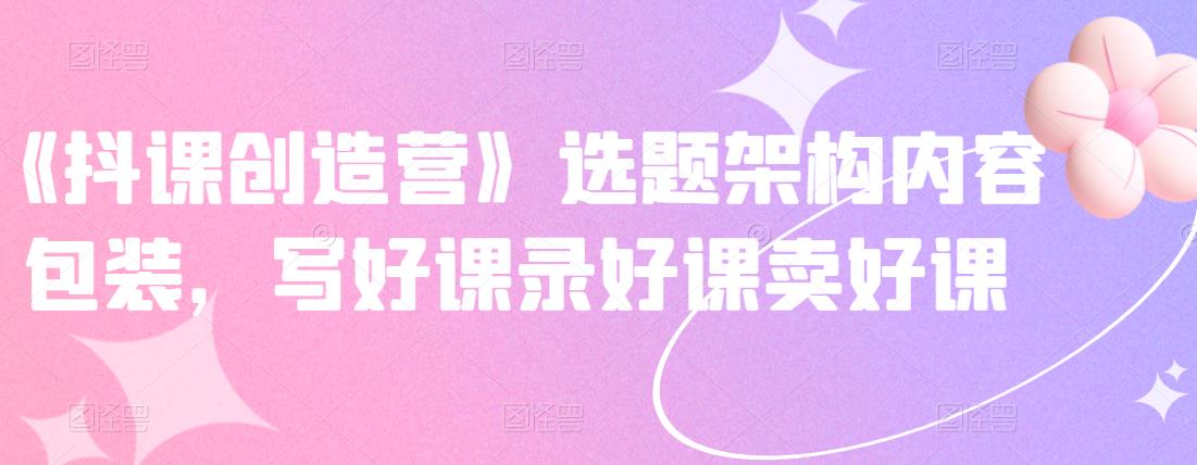 《抖课创造营》选题架构内容包装,写好课录好课卖好课