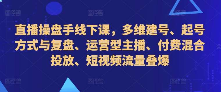 直播操盘手线下课，多维建号、起号方式与复盘、运营型主播、付费混合投放、短视频流量叠爆-宇文网创