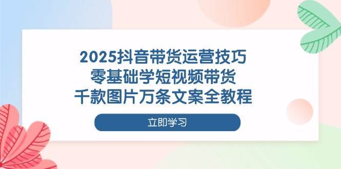 2025抖音带货运营技巧，零基础学短视频带货，千款图片万条文案全教程-宇文网创