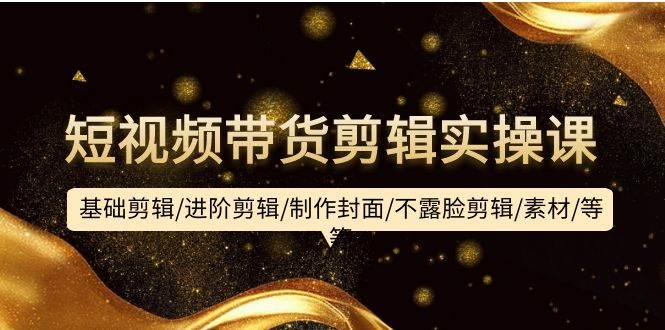 （9887期）短视频带货剪辑实操课：基础剪辑/进阶剪辑/制作封面/不露脸剪辑/素材/等等-宇文网创