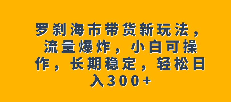 罗刹海市带货新玩法，流量爆炸，小白可操作，长期稳定，轻松日入300+【揭秘】-宇文网创