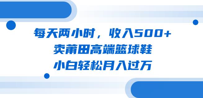 每天两小时，收入500+，卖莆田高端篮球鞋，小白轻松月入过万（教程+素材）【揭秘】-宇文网创