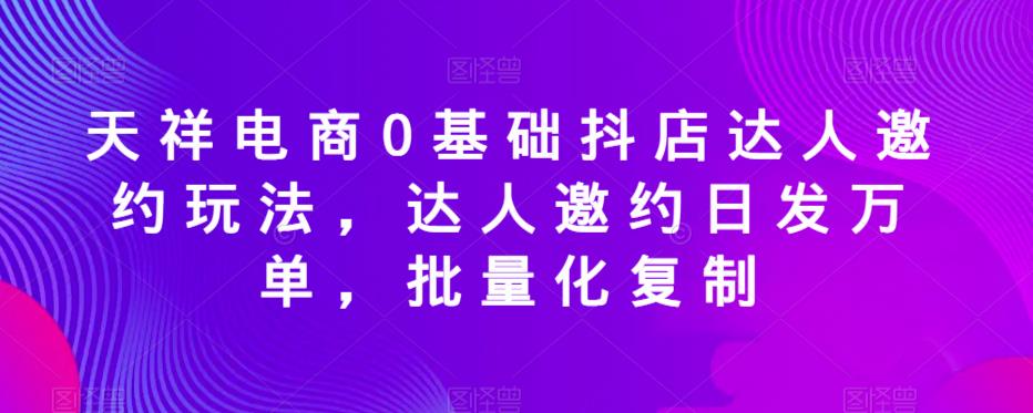 天祥电商0基础抖店达人邀约玩法，达人邀约日发万单，批量化复制-宇文网创