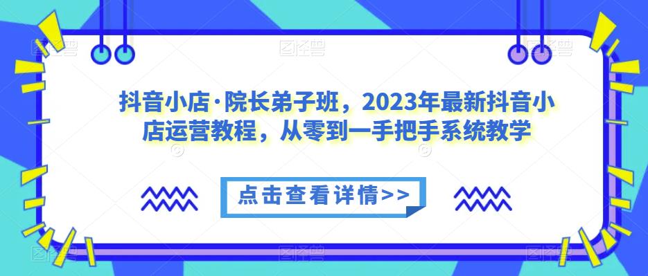 抖音小店·院长弟子班，2023年最新抖音小店运营教程，从零到一手把手系统教学-宇文网创