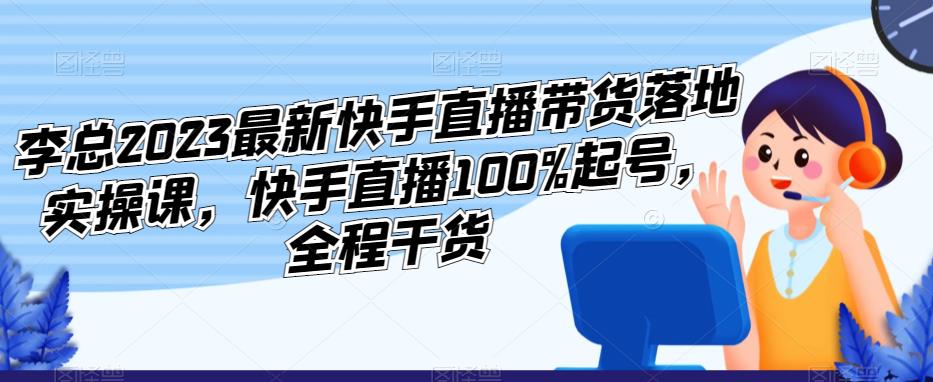 李总2023最新快手直播带货落地实操课，快手直播100%起号，全程干货-宇文网创