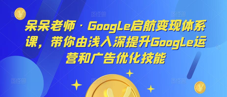 呆呆老师·Google启航变现体系课，带你由浅入深提升Google运营和广告优化技能-宇文网创