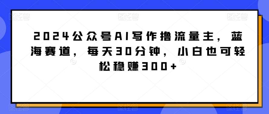 2024公众号AI写作撸流量主，蓝海赛道，每天30分钟，小白也可轻松稳赚300+【揭秘】-宇文网创