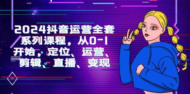 （9770期）2024抖音运营-全套系列课程，从0-1开始，定位、运营、剪辑、直播、变现-宇文网创