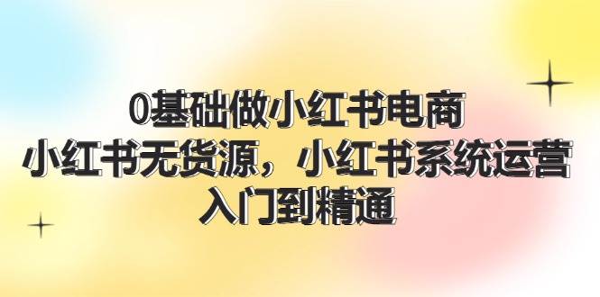 0基础做小红书电商，小红书无货源系统运营，入门到精通 (70节)-宇文网创