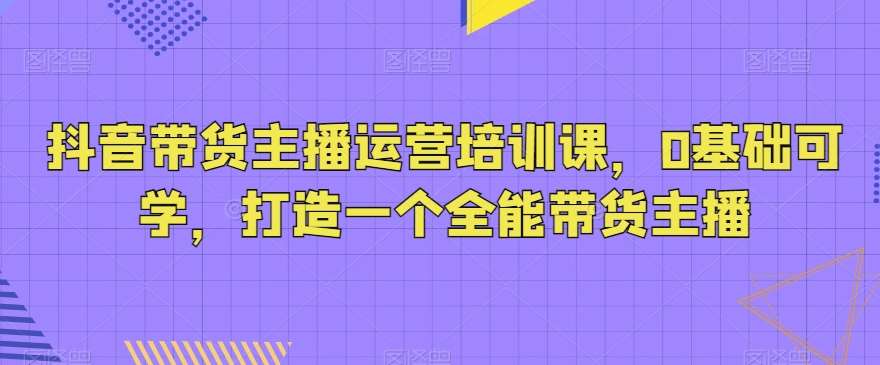 抖音带货主播运营培训课,0基础可学,打造一个全能带货主播-宇文网创