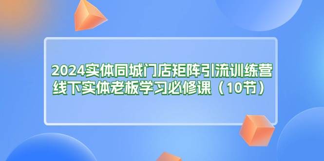 （11258期）2024实体同城门店矩阵引流训练营，线下实体老板学习必修课（10节）-宇文网创