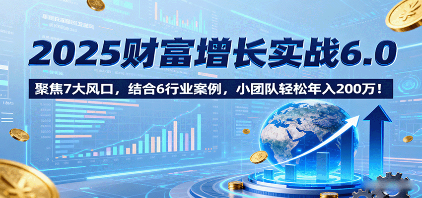 2025财富增长实战6.0，聚焦7大风口，结合6行业案例，小团队轻松年入200万！-宇文网创