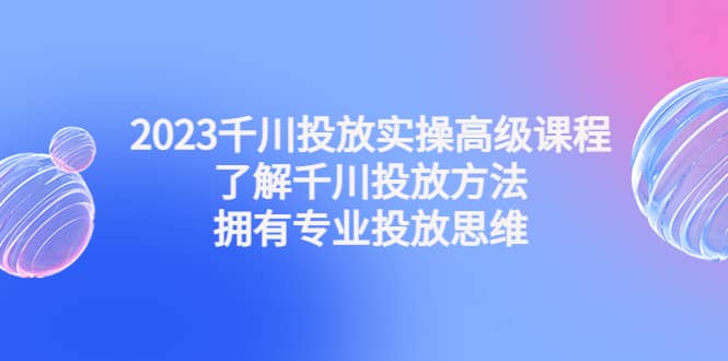 2023千川投放实操高级课程：了解千川投放方法，拥有专业投放思维-宇文网创
