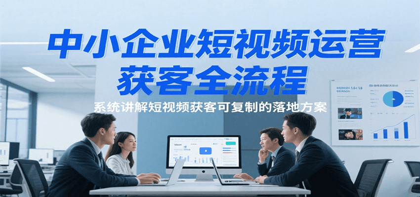 中小企业短视频运营获客全流程，系统讲解短视频获客可复制的落地方案-宇文网创
