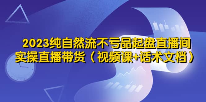 2023纯自然流不亏品起盘直播间,实操直播带货(视频课+话术文档)-宇文网创