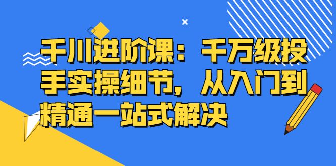 千川进阶课：千川投放细节实操，从入门到精通一站式解决-宇文网创